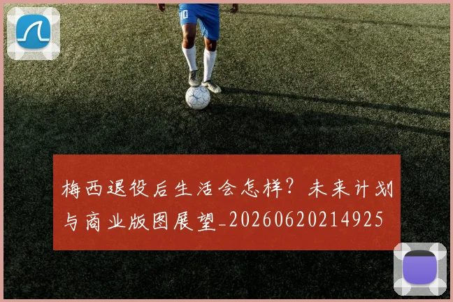 梅西退役后生活会怎样?未来计划与商业版图展望_20260620214925