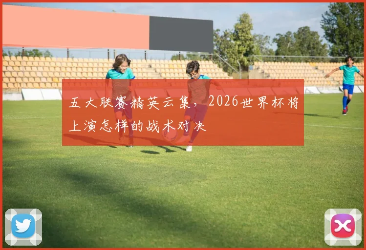五大联赛精英云集,2026世界杯将上演怎样的战术对决