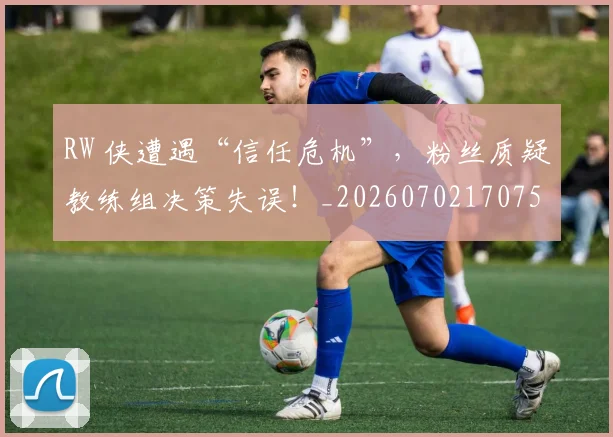RW 侠遭遇“信任危机”,粉丝质疑教练组决策失误!_20260702170754