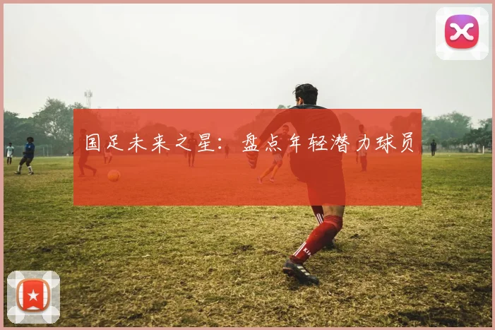 国足未来之星:盘点年轻潜力球员