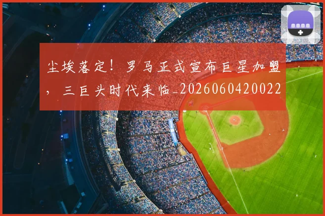 尘埃落定!罗马正式宣布巨星加盟,三巨头时代来临_20260604200223_20260710002641