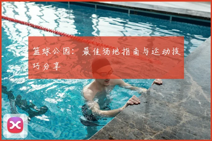 篮球公园:最佳场地指南与运动技巧分享