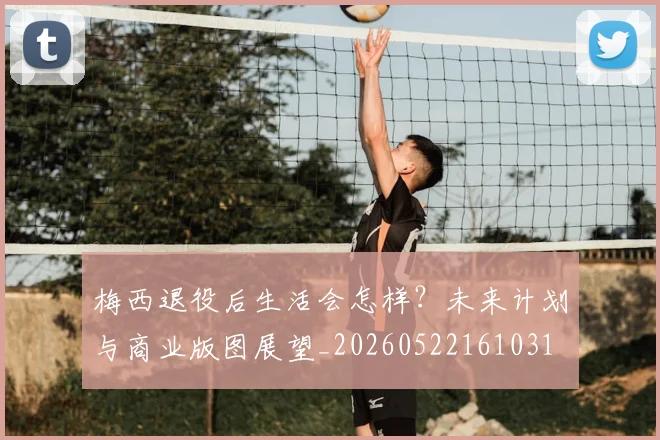 梅西退役后生活会怎样?未来计划与商业版图展望_20260522161031