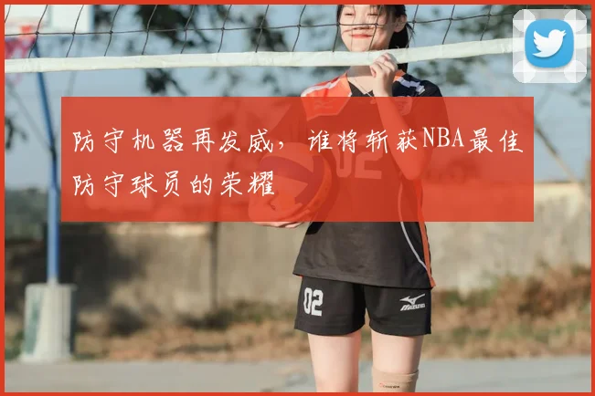 防守机器再发威，谁将斩获NBA最佳防守球员的荣耀