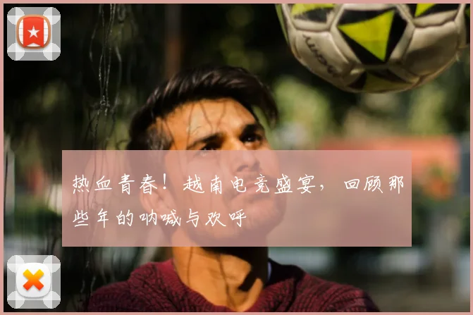 热血青春!越南电竞盛宴,回顾那些年的呐喊与欢呼