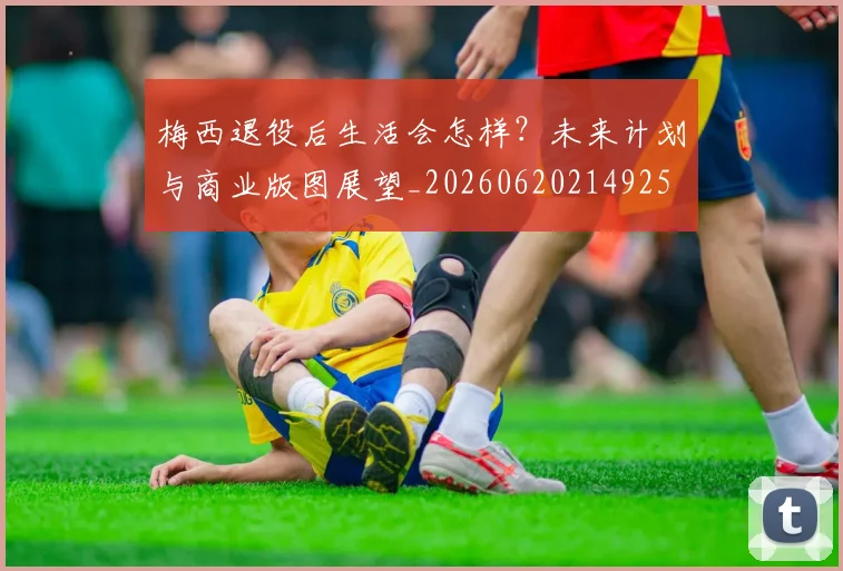 梅西退役后生活会怎样?未来计划与商业版图展望_20260620214925