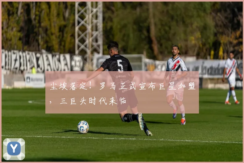 尘埃落定!罗马正式宣布巨星加盟,三巨头时代来临