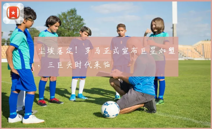 尘埃落定!罗马正式宣布巨星加盟,三巨头时代来临