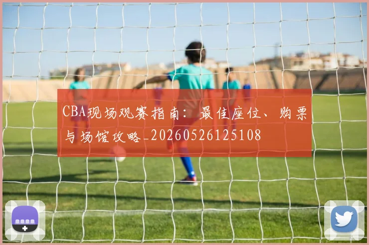 CBA现场观赛指南:最佳座位、购票与场馆攻略_20260526125108