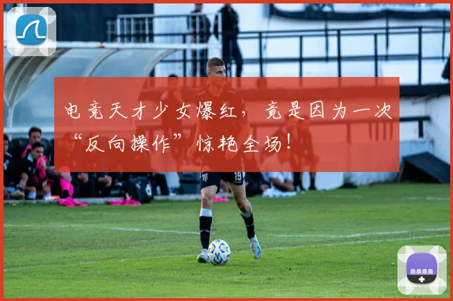 电竞天才少女爆红,竟是因为一次“反向操作”惊艳全场!