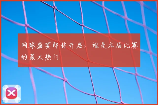 网球盛宴即将开启,谁是本届比赛的最大热门